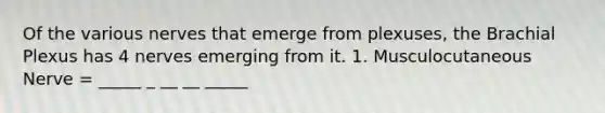 Of the various nerves that emerge from plexuses, the Brachial Plexus has 4 nerves emerging from it. 1. Musculocutaneous Nerve = _____ _ __ __ _____