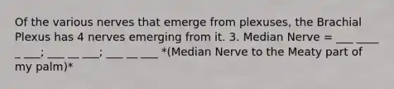 Of the various nerves that emerge from plexuses, the Brachial Plexus has 4 nerves emerging from it. 3. Median Nerve = ___ ____ _ ___; ___ __ ___; ___ __ ___ *(Median Nerve to the Meaty part of my palm)*