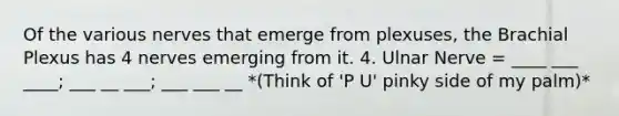 Of the various nerves that emerge from plexuses, the Brachial Plexus has 4 nerves emerging from it. 4. Ulnar Nerve = ____ ___ ____; ___ __ ___; ___ ___ __ *(Think of 'P U' pinky side of my palm)*