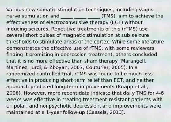 Various new somatic stimulation techniques, including vagus nerve stimulation and _____ _____ _____ (TMS), aim to achieve the effectiveness of electroconvulsive therapy (ECT) without inducing seizures. Repetitive treatments of this (rTMS) use several short pulses of magnetic stimulation at sub-seizure thresholds to stimulate areas of the cortex. While some literature demonstrates the effective use of rTMS, with some reviewers finding it promising in depression treatment, others concluded that it is no more effective than sham therapy (Marangell, Martinez, Jurdi, & Zboyan, 2007; Couturier, 2005). In a randomized controlled trial, rTMS was found to be much less effective in producing short-term relief than ECT, and neither approach produced long-term improvements (Knapp et al., 2008). However, more recent data indicate that daily TMS for 4-6 weeks was effective in treating treatment-resistant patients with unipolar, and nonpsychotic depression, and improvements were maintained at a 1-year follow-up (Cassels, 2013).