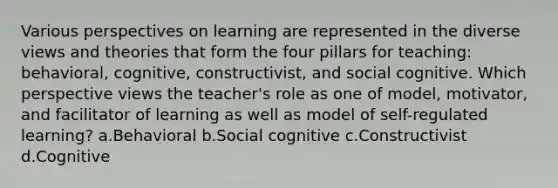 Various perspectives on learning are represented in the diverse views and theories that form the four pillars for teaching: behavioral, cognitive, constructivist, and social cognitive. Which perspective views the teacher's role as one of model, motivator, and facilitator of learning as well as model of self-regulated learning? a.Behavioral b.Social cognitive c.Constructivist d.Cognitive