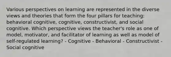 Various perspectives on learning are represented in the diverse views and theories that form the four pillars for teaching: behavioral cognitive, cognitive, constructivist, and social cognitive. Which perspective views the teacher's role as one of model, motivator, and facilitator of learning as well as model of self-regulated learning? - Cognitive - Behavioral - Constructivist - Social cognitive