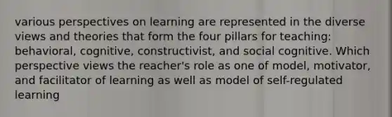 various perspectives on learning are represented in the diverse views and theories that form the four pillars for teaching: behavioral, cognitive, constructivist, and social cognitive. Which perspective views the reacher's role as one of model, motivator, and facilitator of learning as well as model of self-regulated learning