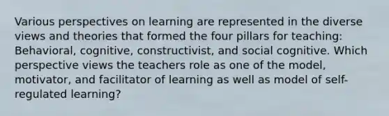 Various perspectives on learning are represented in the diverse views and theories that formed the four pillars for teaching: Behavioral, cognitive, constructivist, and social cognitive. Which perspective views the teachers role as one of the model, motivator, and facilitator of learning as well as model of self-regulated learning?