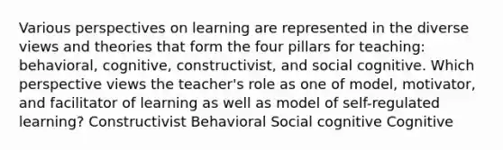 Various perspectives on learning are represented in the diverse views and theories that form the four pillars for teaching: behavioral, cognitive, constructivist, and social cognitive. Which perspective views the teacher's role as one of model, motivator, and facilitator of learning as well as model of self-regulated learning? Constructivist Behavioral Social cognitive Cognitive