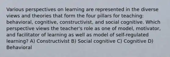 Various perspectives on learning are represented in the diverse views and theories that form the four pillars for teaching: behavioral, cognitive, constructivist, and social cognitive. Which perspective views the teacher's role as one of model, motivator, and facilitator of learning as well as model of self-regulated learning? A) Constructivist B) Social cognitive C) Cognitive D) Behavioral