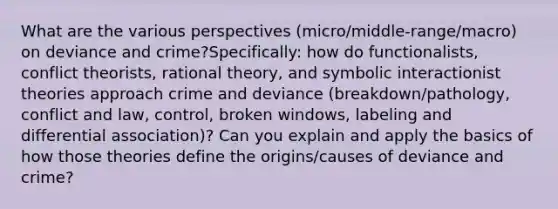 What are the various perspectives (micro/middle-range/macro) on deviance and crime?Specifically: how do functionalists, conflict theorists, rational theory, and symbolic interactionist theories approach crime and deviance (breakdown/pathology, conflict and law, control, broken windows, labeling and differential association)? Can you explain and apply the basics of how those theories define the origins/causes of deviance and crime?