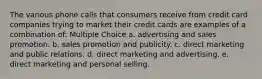 The various phone calls that consumers receive from credit card companies trying to market their credit cards are examples of a combination of: Multiple Choice a. advertising and sales promotion. b. sales promotion and publicity. c. direct marketing and public relations. d. direct marketing and advertising. e. direct marketing and personal selling.