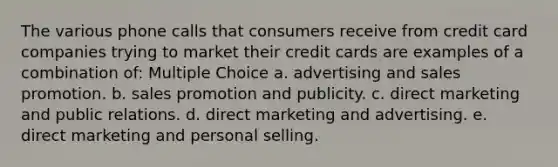 The various phone calls that consumers receive from credit card companies trying to market their credit cards are examples of a combination of: Multiple Choice a. advertising and sales promotion. b. sales promotion and publicity. c. direct marketing and public relations. d. direct marketing and advertising. e. direct marketing and personal selling.