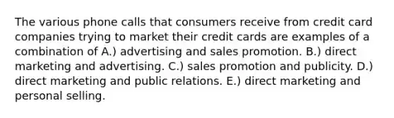 The various phone calls that consumers receive from credit card companies trying to market their credit cards are examples of a combination of A.) advertising and sales promotion. B.) direct marketing and advertising. C.) sales promotion and publicity. D.) direct marketing and public relations. E.) direct marketing and personal selling.