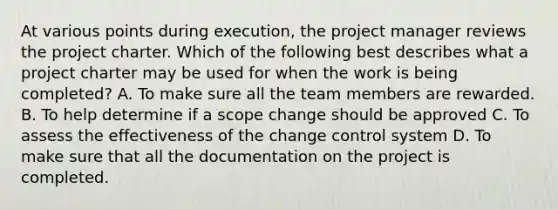 At various points during execution, the project manager reviews the project charter. Which of the following best describes what a project charter may be used for when the work is being completed? A. To make sure all the team members are rewarded. B. To help determine if a scope change should be approved C. To assess the effectiveness of the change control system D. To make sure that all the documentation on the project is completed.