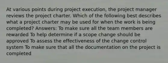 At various points during project execution, the project manager reviews the project charter. Which of the following best describes what a project charter may be used for when the work is being completed? Answers: To make sure all the team members are rewarded To help determine if a scope change should be approved To assess the effectiveness of the change control system To make sure that all the documentation on the project is completed