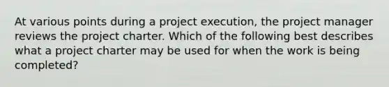 At various points during a project execution, the project manager reviews the project charter. Which of the following best describes what a project charter may be used for when the work is being completed?