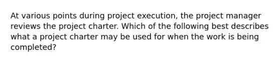 At various points during project execution, the project manager reviews the project charter. Which of the following best describes what a project charter may be used for when the work is being completed?