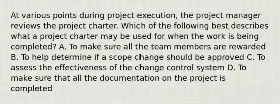 At various points during project execution, the project manager reviews the project charter. Which of the following best describes what a project charter may be used for when the work is being completed? A. To make sure all the team members are rewarded B. To help determine if a scope change should be approved C. To assess the effectiveness of the change control system D. To make sure that all the documentation on the project is completed