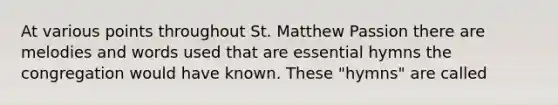 At various points throughout St. Matthew Passion there are melodies and words used that are essential hymns the congregation would have known. These "hymns" are called