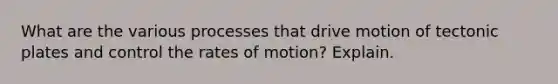 What are the various processes that drive motion of tectonic plates and control the rates of motion? Explain.