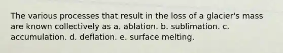 The various processes that result in the loss of a glacier's mass are known collectively as a. ablation. b. sublimation. c. accumulation. d. deflation. e. surface melting.