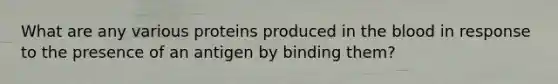 What are any various proteins produced in the blood in response to the presence of an antigen by binding them?