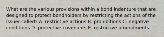 What are the various provisions within a bond indenture that are designed to protect bondholders by restricting the actions of the issuer called? A. restrictive actions B. prohibitions C. negative conditions D. protective covenants E. restrictive amendments