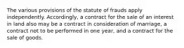 The various provisions of the statute of frauds apply independently. Accordingly, a contract for the sale of an interest in land also may be a contract in consideration of marriage, a contract not to be performed in one year, and a contract for the sale of goods.