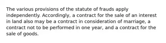 The various provisions of the statute of frauds apply independently. Accordingly, a contract for the sale of an interest in land also may be a contract in consideration of marriage, a contract not to be performed in one year, and a contract for the sale of goods.