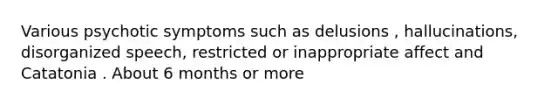 Various psychotic symptoms such as delusions , hallucinations, disorganized speech, restricted or inappropriate affect and Catatonia . About 6 months or more