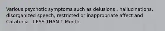 Various psychotic symptoms such as delusions , hallucinations, disorganized speech, restricted or inappropriate affect and Catatonia . LESS THAN 1 Month.