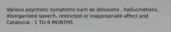 Various psychotic symptoms such as delusions , hallucinations, disorganized speech, restricted or inappropriate affect and Catatonia . 1 TO 6 MONTHS