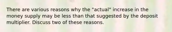 There are various reasons why the "actual" increase in the money supply may be <a href='https://www.questionai.com/knowledge/k7BtlYpAMX-less-than' class='anchor-knowledge'>less than</a> that suggested by the deposit multiplier. Discuss two of these reasons.