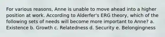 For various reasons, Anne is unable to move ahead into a higher position at work. According to Alderfer's ERG theory, which of the following sets of needs will become more important to Anne? a. Existence b. Growth c. Relatedness d. Security e. Belongingness