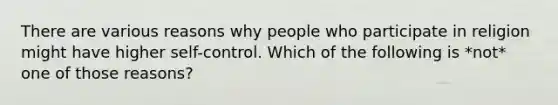 There are various reasons why people who participate in religion might have higher self-control. Which of the following is *not* one of those reasons?