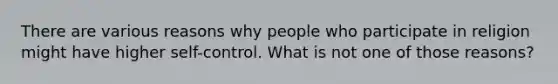 There are various reasons why people who participate in religion might have higher self-control. What is not one of those reasons?