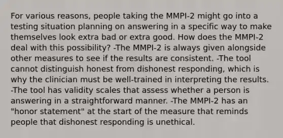 For various reasons, people taking the MMPI-2 might go into a testing situation planning on answering in a specific way to make themselves look extra bad or extra good. How does the MMPI-2 deal with this possibility? -The MMPI-2 is always given alongside other measures to see if the results are consistent. -The tool cannot distinguish honest from dishonest responding, which is why the clinician must be well-trained in interpreting the results. -The tool has validity scales that assess whether a person is answering in a straightforward manner. -The MMPI-2 has an "honor statement" at the start of the measure that reminds people that dishonest responding is unethical.