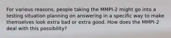 For various reasons, people taking the MMPI-2 might go into a testing situation planning on answering in a specific way to make themselves look extra bad or extra good. How does the MMPI-2 deal with this possibility?