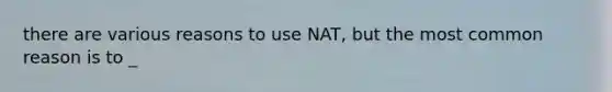 there are various reasons to use NAT, but the most common reason is to _