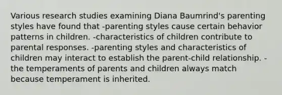 Various research studies examining Diana Baumrind's parenting styles have found that -parenting styles cause certain behavior patterns in children. -characteristics of children contribute to parental responses. -parenting styles and characteristics of children may interact to establish the parent-child relationship. -the temperaments of parents and children always match because temperament is inherited.