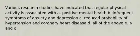 Various research studies have indicated that regular physical activity is associated with a. positive mental health b. infrequent symptoms of anxiety and depression c. reduced probability of hypertension and coronary heart disease d. all of the above e. a and c