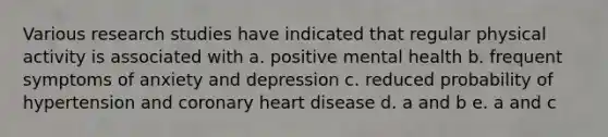 Various research studies have indicated that regular physical activity is associated with a. positive mental health b. frequent symptoms of anxiety and depression c. reduced probability of hypertension and coronary heart disease d. a and b e. a and c