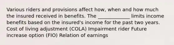 Various riders and provisions affect how, when and how much the insured received in benefits. The _____________ limits income benefits based on the insured's income for the past two years. Cost of living adjustment (COLA) Impairment rider Future increase option (FIO) Relation of earnings