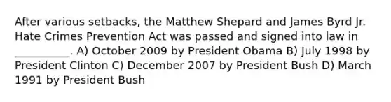 After various setbacks, the Matthew Shepard and James Byrd Jr. Hate Crimes Prevention Act was passed and signed into law in __________. A) October 2009 by President Obama B) July 1998 by President Clinton C) December 2007 by President Bush D) March 1991 by President Bush