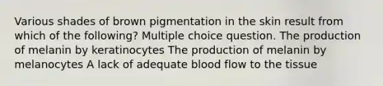 Various shades of brown pigmentation in the skin result from which of the following? Multiple choice question. The production of melanin by keratinocytes The production of melanin by melanocytes A lack of adequate blood flow to the tissue