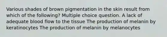 Various shades of brown pigmentation in the skin result from which of the following? Multiple choice question. A lack of adequate blood flow to the tissue The production of melanin by keratinocytes The production of melanin by melanocytes