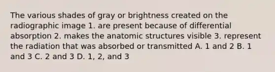 The various shades of gray or brightness created on the radiographic image 1. are present because of differential absorption 2. makes the anatomic structures visible 3. represent the radiation that was absorbed or transmitted A. 1 and 2 B. 1 and 3 C. 2 and 3 D. 1, 2, and 3