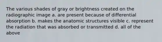 The various shades of gray or brightness created on the radiographic image a. are present because of differential absorption b. makes the anatomic structures visible c. represent the radiation that was absorbed or transmitted d. all of the above