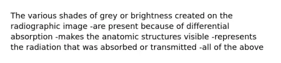 The various shades of grey or brightness created on the radiographic image -are present because of differential absorption -makes the anatomic structures visible -represents the radiation that was absorbed or transmitted -all of the above