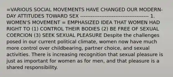 =VARIOUS SOCIAL MOVEMENTS HAVE CHANGED OUR MODERN-DAY ATTITUDES TOWARD SEX --------------------------------------- 1. WOMEN'S MOVEMENT = EMPHASIZED IDEA THAT WOMEN HAD RIGHT TO (1) CONTROL THEIR BODIES (2) BE FREE OF SEXUAL COERCION (3) SEEK SEXUAL PLEASURE Despite the challenges posed in our current political climate, women now have much more control over childbearing, partner choice, and sexual activities. There is increasing recognition that sexual pleasure is just as important for women as for men, and that pleasure is a shared responsibility.