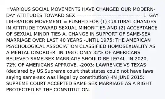 =VARIOUS SOCIAL MOVEMENTS HAVE CHANGED OUR MODERN-DAY ATTITUDES TOWARD SEX --------------------------------------- 1. GAY LIBERATION MOVEMENT = PUSHED FOR (1) CULTURAL CHANGES IN ATTITUDE TOWARD SEXUAL MINORITIES AND (2) ACCEPTANCE OF SEXUAL MINORITIES A. CHANGE IN SUPPORT OF SAME-SEX MARRIAGE OVER LAST 40 YEARS -UNTIL 1975: THE AMERICAN PSYCHOLOGICAL ASSOCIATION CLASSIFIED HOMOSEXUALITY AS A MENTAL DISORDER -IN 1987: ONLY 32% OF AMERICANS BELIEVED SAME-SEX MARRIAGE SHOULD BE LEGAL, IN 2020, 72% OF AMERICANS APPROVE. -2003: LAWRENCE VS TEXAS (declared by US Supreme court that states could not have laws saying same-sex was illegal by constitution) -IN JUNE 2015: SUPREME COURT ACCEPTED SAME-SEX MARRIAGE AS A RIGHT PROTECTED BY THE CONSTITUTION.