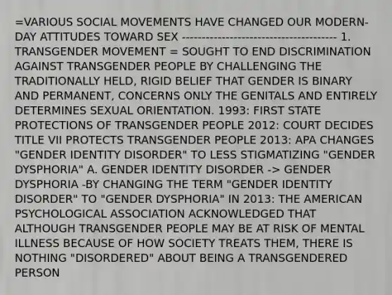 =VARIOUS SOCIAL MOVEMENTS HAVE CHANGED OUR MODERN-DAY ATTITUDES TOWARD SEX --------------------------------------- 1. TRANSGENDER MOVEMENT = SOUGHT TO END DISCRIMINATION AGAINST TRANSGENDER PEOPLE BY CHALLENGING THE TRADITIONALLY HELD, RIGID BELIEF THAT GENDER IS BINARY AND PERMANENT, CONCERNS ONLY THE GENITALS AND ENTIRELY DETERMINES SEXUAL ORIENTATION. 1993: FIRST STATE PROTECTIONS OF TRANSGENDER PEOPLE 2012: COURT DECIDES TITLE VII PROTECTS TRANSGENDER PEOPLE 2013: APA CHANGES "GENDER IDENTITY DISORDER" TO LESS STIGMATIZING "GENDER DYSPHORIA" A. GENDER IDENTITY DISORDER -> GENDER DYSPHORIA -BY CHANGING THE TERM "GENDER IDENTITY DISORDER" TO "GENDER DYSPHORIA" IN 2013: THE AMERICAN PSYCHOLOGICAL ASSOCIATION ACKNOWLEDGED THAT ALTHOUGH TRANSGENDER PEOPLE MAY BE AT RISK OF MENTAL ILLNESS BECAUSE OF HOW SOCIETY TREATS THEM, THERE IS NOTHING "DISORDERED" ABOUT BEING A TRANSGENDERED PERSON