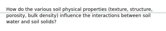 How do the various soil physical properties (texture, structure, porosity, bulk density) influence the interactions between soil water and soil solids?